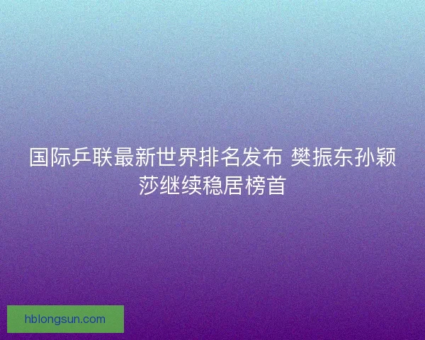 国际乒联最新世界排名发布 樊振东孙颖莎继续稳居榜首