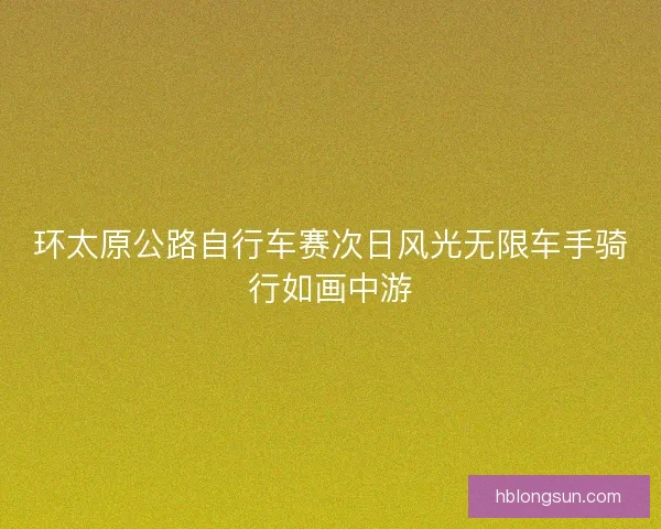 环太原公路自行车赛次日风光无限车手骑行如画中游