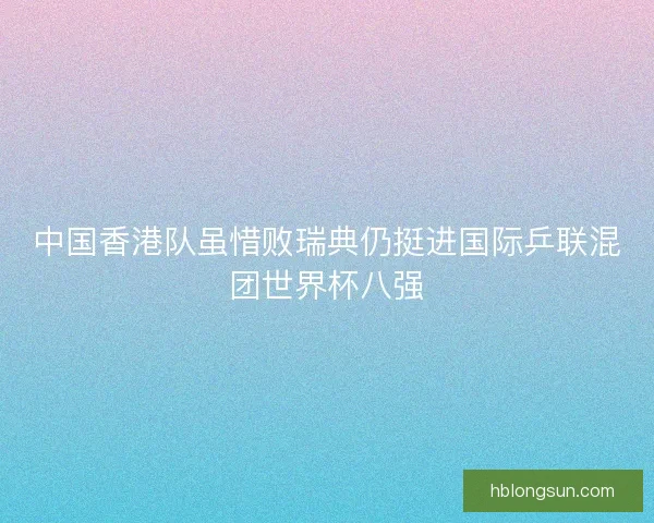 中国香港队虽惜败瑞典仍挺进国际乒联混团世界杯八强