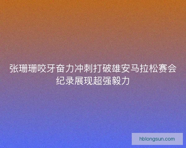 张珊珊咬牙奋力冲刺打破雄安马拉松赛会纪录展现超强毅力