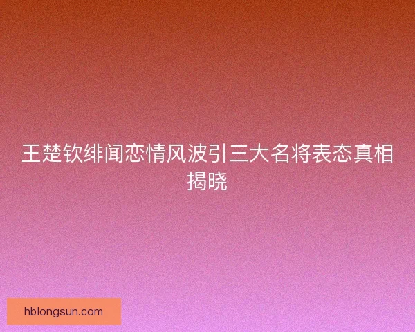 王楚钦绯闻恋情风波引三大名将表态真相揭晓