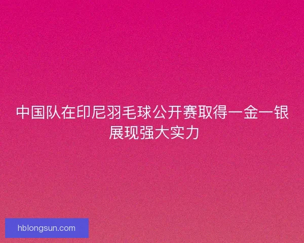 中国队在印尼羽毛球公开赛取得一金一银 展现强大实力