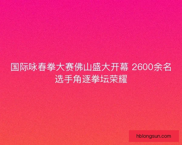 国际咏春拳大赛佛山盛大开幕 2600余名选手角逐拳坛荣耀