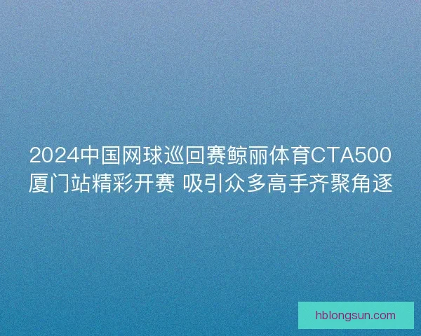 2024中国网球巡回赛鲸丽体育CTA500厦门站精彩开赛 吸引众多高手齐聚角逐