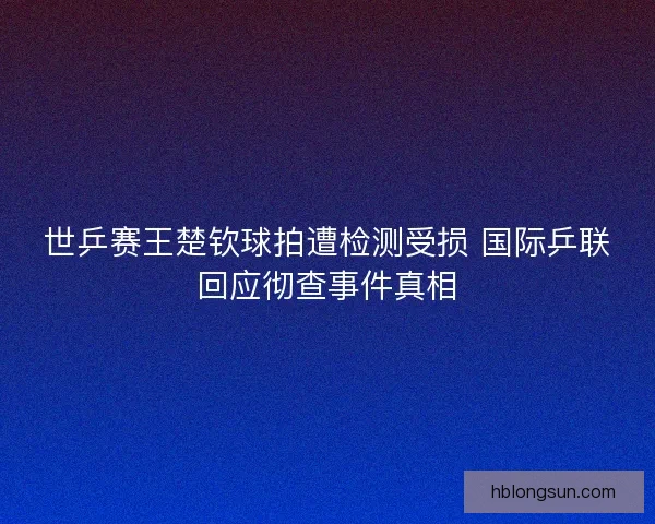 世乒赛王楚钦球拍遭检测受损 国际乒联回应彻查事件真相