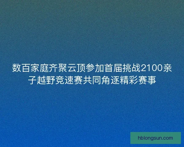 数百家庭齐聚云顶参加首届挑战2100亲子越野竞速赛共同角逐精彩赛事