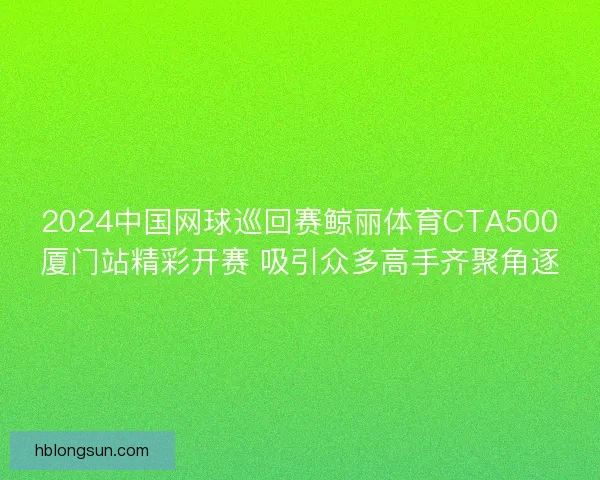 2024中国网球巡回赛鲸丽体育CTA500厦门站精彩开赛 吸引众多高手齐聚角逐
