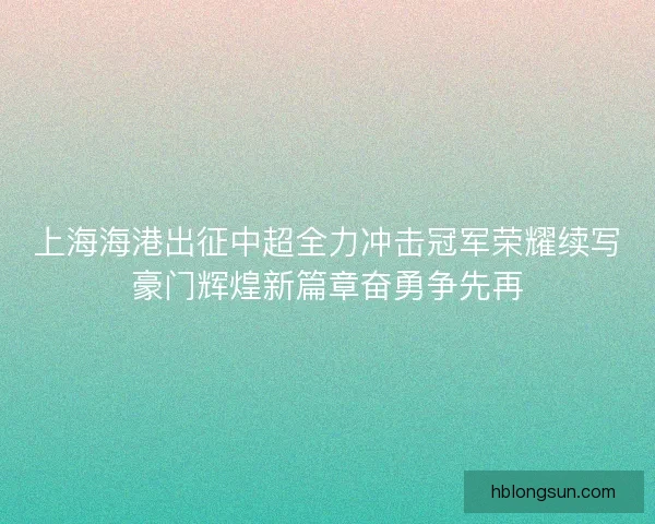 上海海港出征中超全力冲击冠军荣耀续写豪门辉煌新篇章奋勇争先再