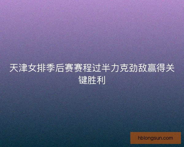 天津女排季后赛赛程过半力克劲敌赢得关键胜利