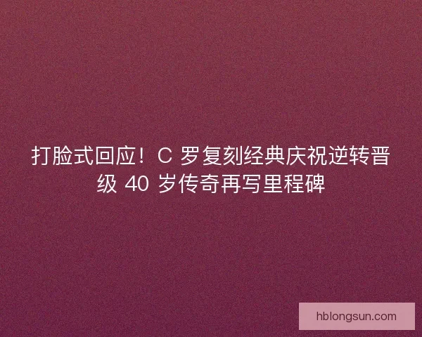 打脸式回应！C 罗复刻经典庆祝逆转晋级 40 岁传奇再写里程碑